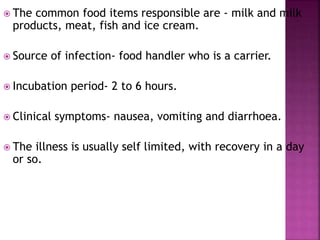  The common food items responsible are - milk and milk
products, meat, fish and ice cream.
 Source of infection- food handler who is a carrier.
 Incubation period- 2 to 6 hours.
 Clinical symptoms- nausea, vomiting and diarrhoea.
 The illness is usually self limited, with recovery in a day
or so.
 
