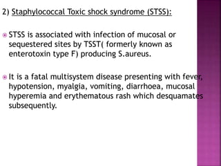 2) Staphylococcal Toxic shock syndrome (STSS):
 STSS is associated with infection of mucosal or
sequestered sites by TSST( formerly known as
enterotoxin type F) producing S.aureus.
 It is a fatal multisystem disease presenting with fever,
hypotension, myalgia, vomiting, diarrhoea, mucosal
hyperemia and erythematous rash which desquamates
subsequently.
 