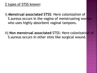 2 types of STSS known:
i) Menstrual associated STSS: Here colonization of
S.aureus occurs in the vagina of menstruating woman
who uses highly absorbent vaginal tampons.
ii) Non menstrual associated STSS: Here colonization of
S.aureus occurs in other sites like surgical wound.
 