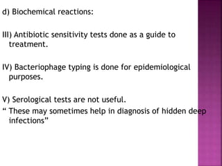 d) Biochemical reactions:
III) Antibiotic sensitivity tests done as a guide to
treatment.
IV) Bacteriophage typing is done for epidemiological
purposes.
V) Serological tests are not useful.
“ These may sometimes help in diagnosis of hidden deep
infections”
 