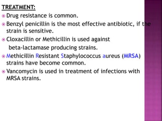TREATMENT:
 Drug resistance is common.
 Benzyl penicillin is the most effective antibiotic, if the
strain is sensitive.
 Cloxacillin or Methicillin is used against
beta-lactamase producing strains.
 Methicillin Resistant Staphylococcus aureus (MRSA)
strains have become common.
 Vancomycin is used in treatment of infections with
MRSA strains.
 