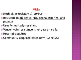 MRSA
 Methicillin-resistant S. aureus
 Resistant to all penicillins, cephalosporins, and
penems
 Usually multiply-resistant
 Vancomycin resistance is very rare – so far
 Hospital-acquired
 Community-acquired cases now (CA MRSA)
 