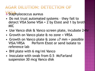  Staphylococcus aureus
• Do not trust automated systems – they fail to
detect VISA Some VISA = 2 by Etest and 1 by broth
MIC
• Use Vanco disk & Vanco screen plate, incubate 24hr
• Growth on Vanco plate & no zone = VRSA
• Growth on Vanco plate & zone ≥7 mm = possible
VISA/VRSA Perform Etest or send isolate to
reference lab
• BHI plate with 6 mg/ml Vanco
• Inoculate with swab from 0.5 McFarland
suspension 30 mcg Vanco disk
 