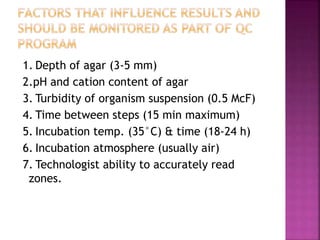 1. Depth of agar (3-5 mm)
2.pH and cation content of agar
3. Turbidity of organism suspension (0.5 McF)
4. Time between steps (15 min maximum)
5. Incubation temp. (35°C) & time (18-24 h)
6. Incubation atmosphere (usually air)
7. Technologist ability to accurately read
zones.
 