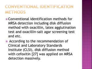  Conventional identification methods for
MRSA detection including disk diffusion
method with oxacillin, latex agglutination
test and oxacillin-salt agar screening test
and etc.
 According to the recommendation of
Clinical and Laboratory Standards
Institute (CLSI), disk diffusion method
with cefoxitin [27] was applied on MRSA
detection massively.
 