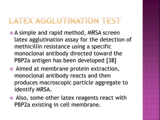  A simple and rapid method, MRSA screen
latex agglutination assay for the detection of
methicillin resistance using a specific
monoclonal antibody directed toward the
PBP2a antigen has been developed [38]
 Aimed at membrane protein extraction,
monoclonal antibody reacts and then
produces macroscopic particle aggregate to
identify MRSA.
 Also, some other latex reagents react with
PBP2a existing in cell membrane.
 
