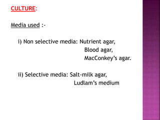 CULTURE:
Media used :-
i) Non selective media: Nutrient agar,
Blood agar,
MacConkey’s agar.
ii) Selective media: Salt-milk agar,
Ludlam’s medium
 