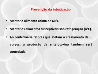 • Manter o alimento acima de 60°C
• Manter os alimentos susceptíveis sob refrigeração (4°C).
• Ao controlar-se fatores que afetam o crescimento de S.
aureus, a produção da enterotoxina também será
controlada.
Prevenção da intoxicação
 