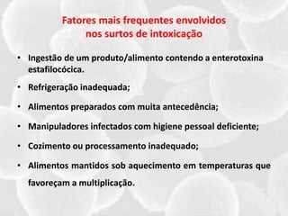 Fatores mais frequentes envolvidos
nos surtos de intoxicação
• Ingestão de um produto/alimento contendo a enterotoxina
estafilocócica.
• Refrigeração inadequada;
• Alimentos preparados com muita antecedência;
• Manipuladores infectados com higiene pessoal deficiente;
• Cozimento ou processamento inadequado;
• Alimentos mantidos sob aquecimento em temperaturas que
favoreçam a multiplicação.
 