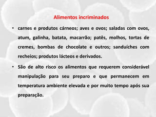 Alimentos incriminados
• carnes e produtos cárneos; aves e ovos; saladas com ovos,
atum, galinha, batata, macarrão; patês, molhos, tortas de
cremes, bombas de chocolate e outros; sanduíches com
recheios; produtos lácteos e derivados.
• São de alto risco os alimentos que requerem considerável
manipulação para seu preparo e que permanecem em
temperatura ambiente elevada e por muito tempo após sua
preparação.
 