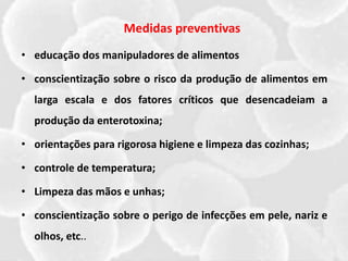 Medidas preventivas
• educação dos manipuladores de alimentos
• conscientização sobre o risco da produção de alimentos em
larga escala e dos fatores críticos que desencadeiam a
produção da enterotoxina;
• orientações para rigorosa higiene e limpeza das cozinhas;
• controle de temperatura;
• Limpeza das mãos e unhas;
• conscientização sobre o perigo de infecções em pele, nariz e
olhos, etc..
 