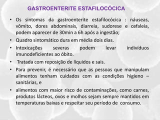 • Os sintomas da gastroenterite estafilocócica : náuseas,
vômito, dores abdominais, diarreia, sudorese e cefaleia,
podem aparecer de 30min a 6h após a ingestão;
• Quadro sintomático dura em média dois dias.
• Intoxicações severas podem levar indivíduos
imunodeficientes ao óbito.
• Tratada com reposição de líquidos e sais.
• Para prevenir, é necessário que as pessoas que manipulam
alimentos tenham cuidados com as condições higieno –
sanitárias, e
• alimentos com maior risco de contaminações, como carnes,
produtos lácteos, ovos e molhos sejam sempre mantidos em
temperaturas baixas e respeitar seu período de consumo.
GASTROENTERITE ESTAFILOCÓCICA
 