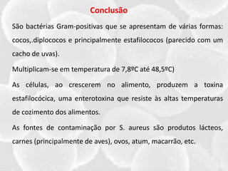 Conclusão
São bactérias Gram-positivas que se apresentam de várias formas:
cocos,.diplococos e principalmente estafilococos (parecido com um
cacho de uvas).
Multiplicam-se em temperatura de 7,8ºC até 48,5ºC)
As células, ao crescerem no alimento, produzem a toxina
estafilocócica, uma enterotoxina que resiste às altas temperaturas
de cozimento dos alimentos.
As fontes de contaminação por S. aureus são produtos lácteos,
carnes (principalmente de aves), ovos, atum, macarrão, etc.
 