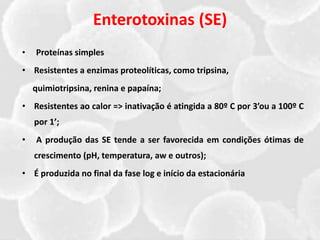 Enterotoxinas (SE)
• Proteínas simples
• Resistentes a enzimas proteolíticas, como tripsina,
quimiotripsina, renina e papaína;
• Resistentes ao calor => inativação é atingida a 80º C por 3’ou a 100º C
por 1’;
• A produção das SE tende a ser favorecida em condições ótimas de
crescimento (pH, temperatura, aw e outros);
• É produzida no final da fase log e início da estacionária
 