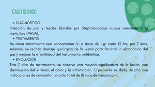 DIAGNÓSTICO
Infección de piel y tejidos blandos por Staphylococcus aureus resistente a la
meticilina (MRSA).
TRATAMIENTO
Se inicia tratamiento con vancomicina IV, a dosis de 1 gr cada 12 hrs, por 7 días.
Además, se realiza drenaje quirúrgico de la lesión para facilitar la eliminación del
pus y mejorar la efectividad del tratamiento antibiótico.
EVOLUCIÓN
Tras 7 días de tratamiento, se observa una mejoría significativa de la lesión, con
disminución del eritema, el dolor y la inflamación. El paciente es dado de alta con
indicaciones de completar un ciclo total de 10 días de vancomicina.
Caso clínico
 