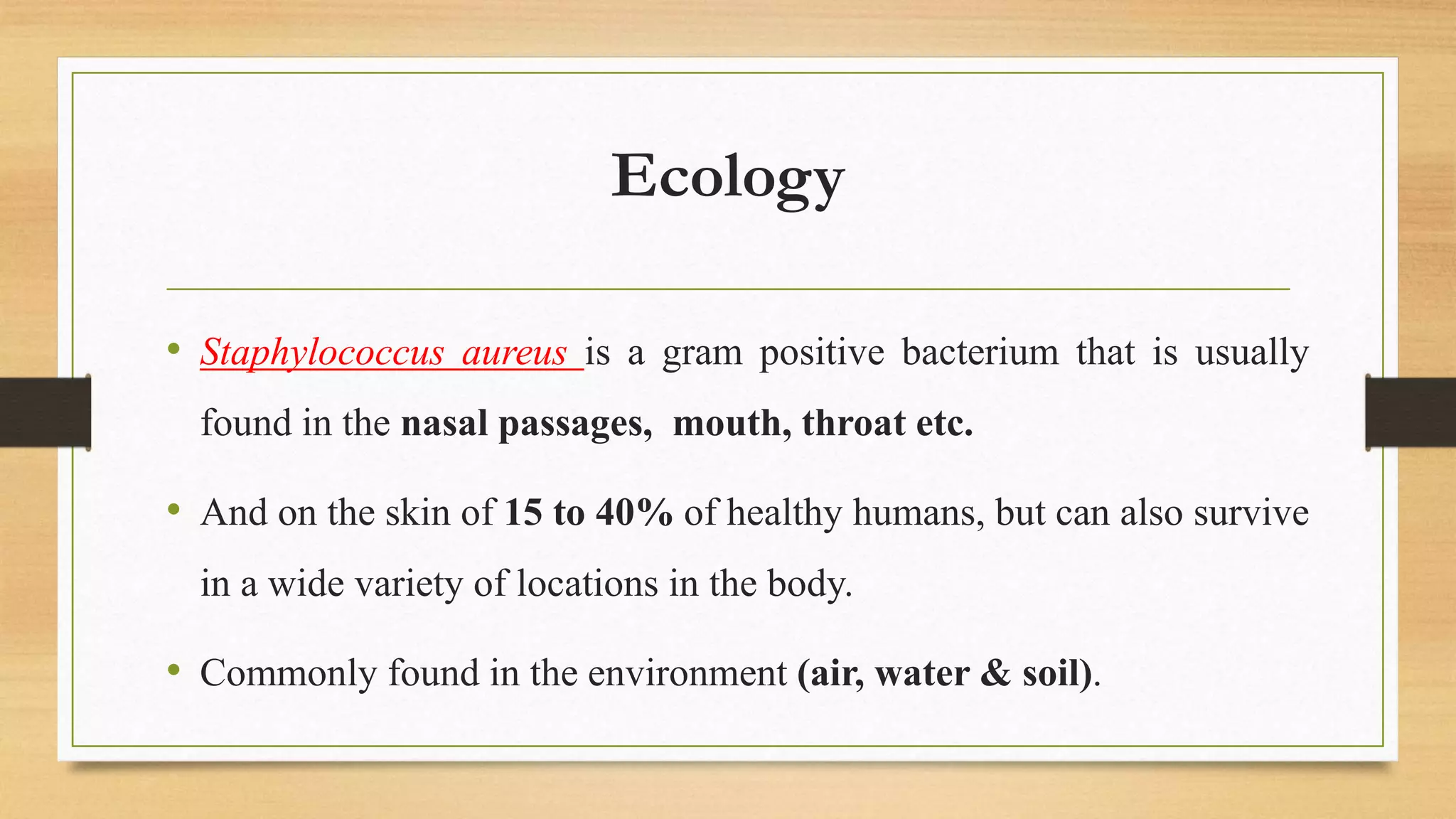 Ecology
• Staphylococcus aureus is a gram positive bacterium that is usually
found in the nasal passages, mouth, throat etc.
• And on the skin of 15 to 40% of healthy humans, but can also survive
in a wide variety of locations in the body.
• Commonly found in the environment (air, water & soil).
 