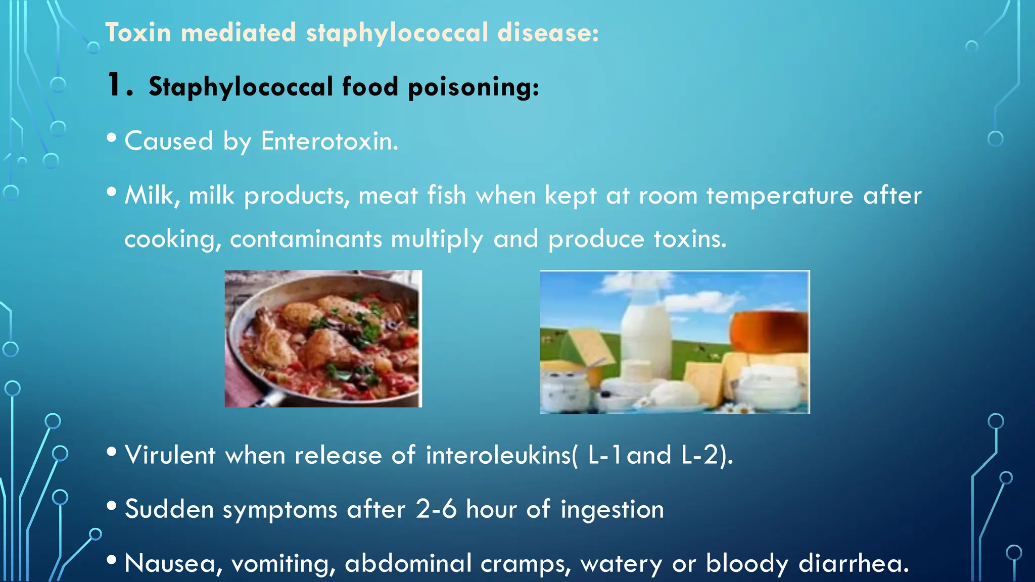 Toxin mediated staphylococcal disease:
1. Staphylococcal food poisoning:
• Caused by Enterotoxin.
• Milk, milk products, meat fish when kept at room temperature after
cooking, contaminants multiply and produce toxins.
• Virulent when release of interoleukins( L-1and L-2).
• Sudden symptoms after 2-6 hour of ingestion
• Nausea, vomiting, abdominal cramps, watery or bloody diarrhea.
 