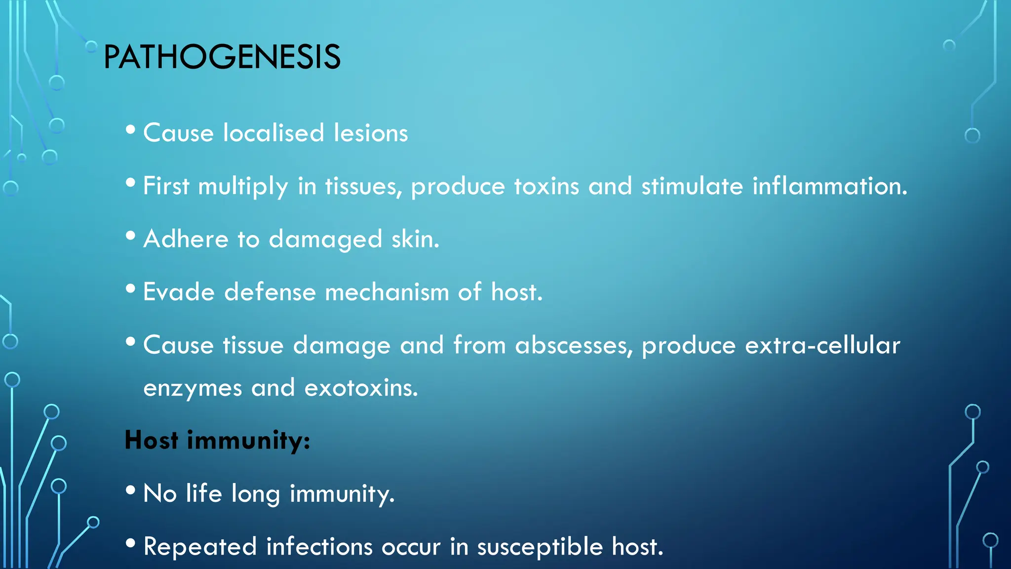 PATHOGENESIS
• Cause localised lesions
• First multiply in tissues, produce toxins and stimulate inflammation.
• Adhere to damaged skin.
• Evade defense mechanism of host.
• Cause tissue damage and from abscesses, produce extra-cellular
enzymes and exotoxins.
Host immunity:
• No life long immunity.
• Repeated infections occur in susceptible host.
 