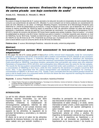 Staphylococcus aureus : Evaluación de riesgo en empanadas
de carne picada con bajo contenido de sodio 1
Acosta, A.C.; Raimondo, D.; Roncatti, C.; Witt, M.

Resumen
Se evaluó el riesgo de desarrollo de S. aureus asociado a la reducción de sodio en empanadas de carne picada lista para
consumo con concentración de sodio de 2,5% (Muestra 1) y se lo comparó con el mismo producto con concentración de
sodio de 0,5% (Muestra 2). Se utilizó el Pathogen Modeling Program, herramienta de la Microbiología Predictiva para
determinar el umbral de peligrosidad en el producto, o rango de tiempo en horas para que el desarrollo de S. aures no
exceda el máximo permitido de 100UFC/g según lo prescribe el CAA. Se obtuvieron también los datos del tiempo de
generación o duplicación, período de latencia y de la velocidad de crecimiento. Los parámetros de temperatura (14°C),
pH (6,5) y tiempo de consumo del alimento (36 horas) fueron iguales para ambas muestras. Para la muestra 1, el umbral
de peligrosidad se alcanzó a las 62,2 horas; mientras que para la muestra 2, el tiempo requerido para alcanzar un nivel
de 100UFC/g fue de 90,6 horas. También se determinó que la T crítica de transporte y distribución para alcanzar el nivel
de 100UFC en las 36 horas es de 17ªC. Finalmente se concluyó que el producto con 0,5 % de sodio no presenta riesgo
para la salud debido a que se consume dentro de las 36 horas de elaborado.

Palabras clave: S. aureus; Microbiología Predictiva; reducción de sodio, umbral de peligrosidad

Abstract
Staphyloccocus aureus: Risk assessment in low-sodium minced meat
empanadas 2
In this paper the risk of S. aureus growth in low-sodium (2,5%) minced meat empanadas ready for consumption
(Sample 1), compared to that of the same product with a sodium concentration of 0,5% (Sample 2) was assessed.
The Pathogen Modeling Program, a Predictive Microbiology tool, was applied to determine the hazardous
threshold or growth boundary in hours to reach the maximum concentration permitted which the Argentine Food
Code prescribed as 100UFC/g. Lag phase duration, generation time and growth rate values were also obtained.
Parameters of temperature (14°C), pH (6,5), and consumption time (36hours) were the same for the two samples.
The results for the low-sodium concentration sample showed that under said conditions, S. aureus would reach
a concentration of 100UFC/g in 62.2 hours; while the time needed for the bacterium in sample 2 would be 90,6
hours. Also, it was determined that the critical transportation and distribution temperature for reaching a
concentration of 100UFC in 36 hours was 17ªC. Finally, it was concluded that the low-sodium product would not
pose a risk to health since it is consumed within 36 hours far below the time required for reaching the maximum
bacterium concentration permitted.

Keywords: S. aureus, Predictive Microbiology; low-sodium, hazardous threshold
    1)   Trabajo Práctico Final para la materia Bromatología y Tecnología de los Alimentos, Carrera de Nutrición a Distancia, Facultad de Medicina,
         Fundación Barceló. Profesora Dra. M. C. Degrossi
    2)   Empanada is a typical Argentine dish, consisting of a baked or fried pastry turned over and filled with minced meat, onion, raisings, olives and
         spices



INTRODUCCIÓN

La sal ha sido utilizada desde hace milenios por
distintas razones funcionales. La sal tiene                                     intensifica la percepción de otros sabores, ya
importante impacto en la inocuidad de los                                       sea reduciendo el sabor amargo y el dulce,
alimentos, inhibiendo la multiplicación de                                      balanceando el sabor amargo y el ácido, dando
microorganismos patógenos. Además de este                                       intensidad al sabor umami, y tiene capacidad como
efecto conservante, la sal cumple diversos roles                                resaltador del sabor sin aportar astringencia o
funcionales afectando por ejemplo la textura y el                               sabor metálico.
aspecto de los alimentos, la regulación de la                                   Pero la sal también es la principal causa de la
actividad fermentativa y enzimática y la retención                              hipertensión arterial en niños y adultos. En
de humedad.                                                                     Argentina, la hipertensión arterial es muy frecuente
El efecto de la sal en el sabor de los alimentos                                (1 de cada 4 argentinos es hipertenso) y el
depende de diversos factores y no sólo aporta su                                consumo de sal promedio es exorbitante. La
sabor salado sino que también modifica o                                        hipertensión es la causa número 1 de muerte en
 