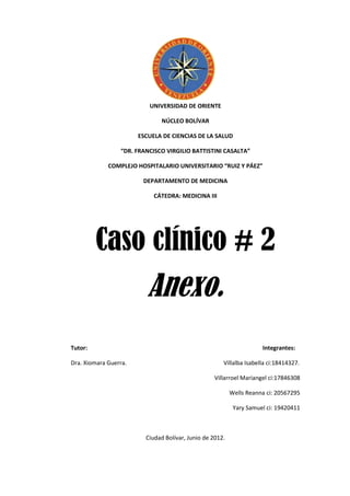 UNIVERSIDAD DE ORIENTE

                              NÚCLEO BOLÍVAR

                       ESCUELA DE CIENCIAS DE LA SALUD

                 “DR. FRANCISCO VIRGILIO BATTISTINI CASALTA”

             COMPLEJO HOSPITALARIO UNIVERSITARIO “RUIZ Y PÁEZ”

                        DEPARTAMENTO DE MEDICINA

                            CÁTEDRA: MEDICINA III




         Caso clínico # 2
                          Anexo.
Tutor:                                                               Integrantes:

Dra. Xiomara Guerra.                                  Villalba Isabella ci:18414327.

                                                   Villarroel Mariangel ci:17846308

                                                          Wells Reanna ci: 20567295

                                                           Yary Samuel ci: 19420411



                         Ciudad Bolívar, Junio de 2012.
 