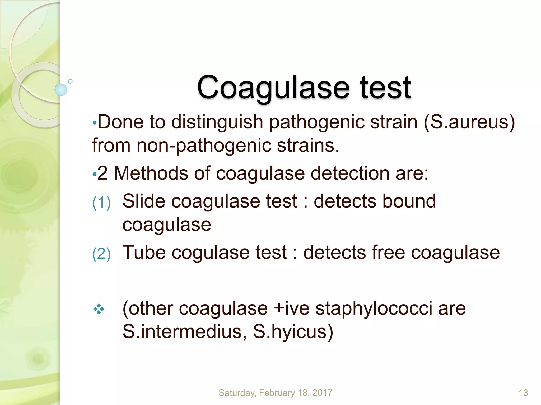 Coagulase test
•Done to distinguish pathogenic strain (S.aureus)
from non-pathogenic strains.
•2 Methods of coagulase detection are:
(1) Slide coagulase test : detects bound
coagulase
(2) Tube cogulase test : detects free coagulase
 (other coagulase +ive staphylococci are
S.intermedius, S.hyicus)
Saturday, February 18, 2017 13
 