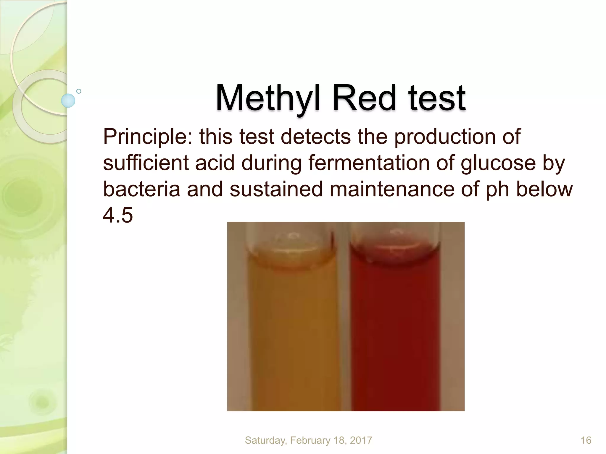 Methyl Red test
Principle: this test detects the production of
sufficient acid during fermentation of glucose by
bacteria and sustained maintenance of ph below
4.5
Saturday, February 18, 2017 16
 