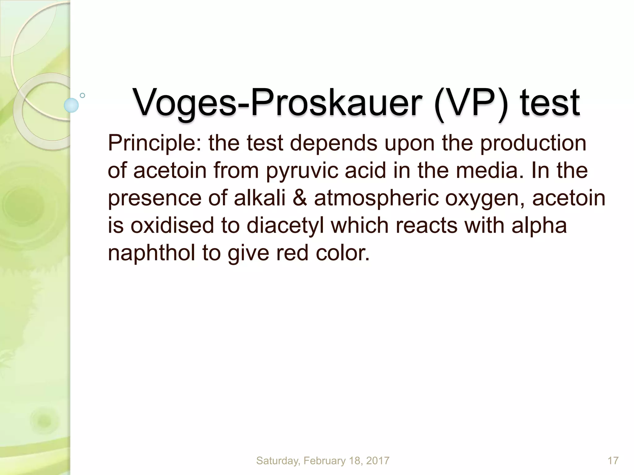 Voges-Proskauer (VP) test
Principle: the test depends upon the production
of acetoin from pyruvic acid in the media. In the
presence of alkali & atmospheric oxygen, acetoin
is oxidised to diacetyl which reacts with alpha
naphthol to give red color.
Saturday, February 18, 2017 17
 
