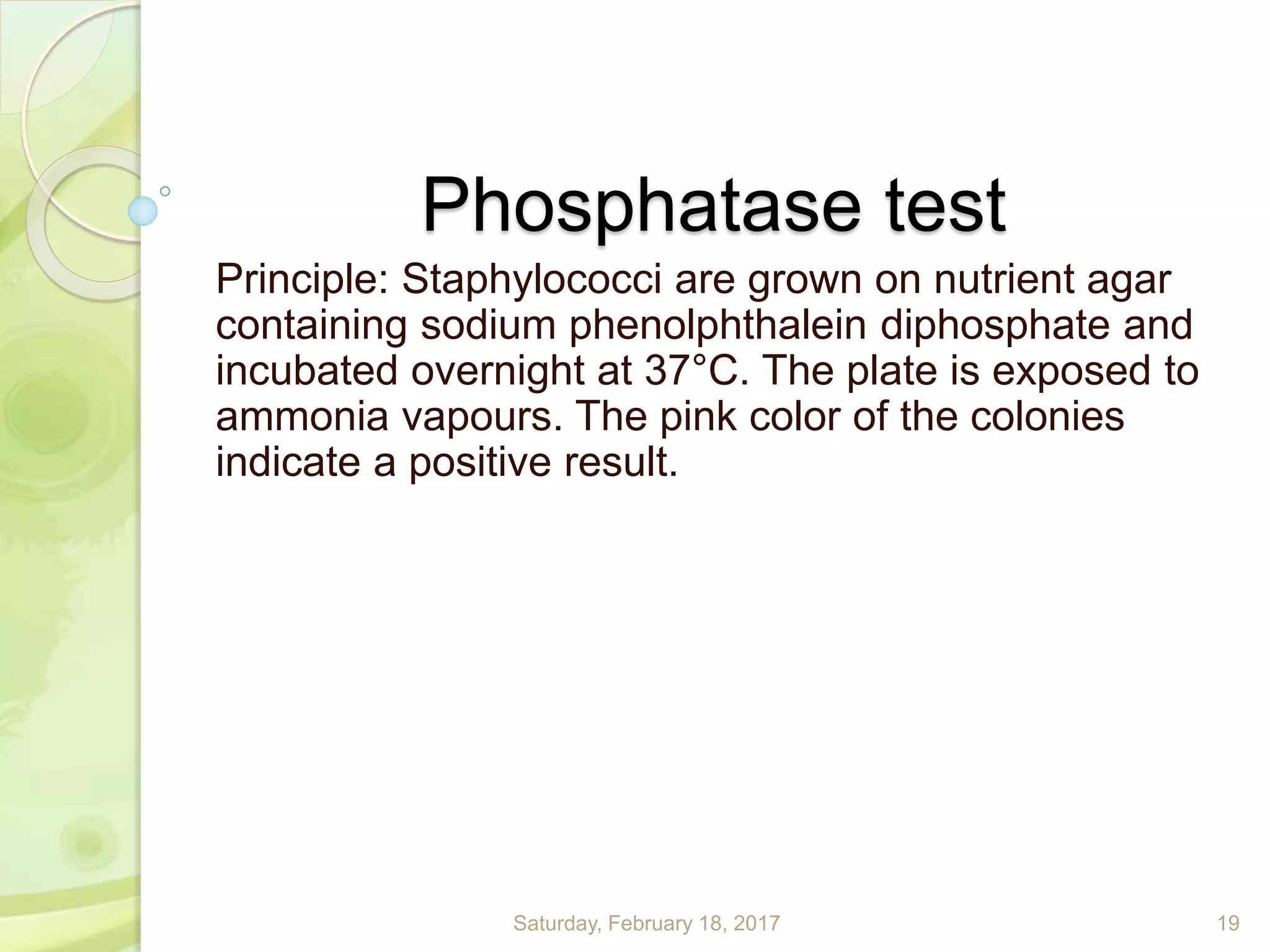 Phosphatase test
Principle: Staphylococci are grown on nutrient agar
containing sodium phenolphthalein diphosphate and
incubated overnight at 37°C. The plate is exposed to
ammonia vapours. The pink color of the colonies
indicate a positive result.
Saturday, February 18, 2017 19
 