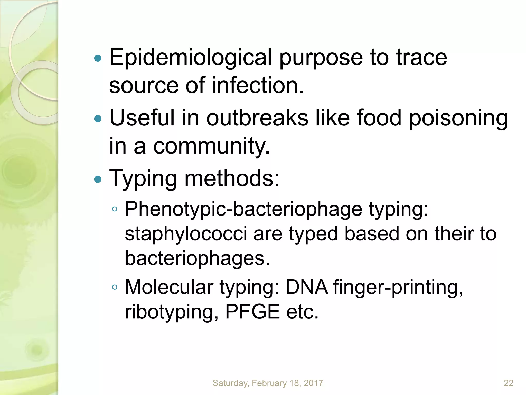  Epidemiological purpose to trace
source of infection.
 Useful in outbreaks like food poisoning
in a community.
 Typing methods:
◦ Phenotypic-bacteriophage typing:
staphylococci are typed based on their to
bacteriophages.
◦ Molecular typing: DNA finger-printing,
ribotyping, PFGE etc.
Saturday, February 18, 2017 22
 