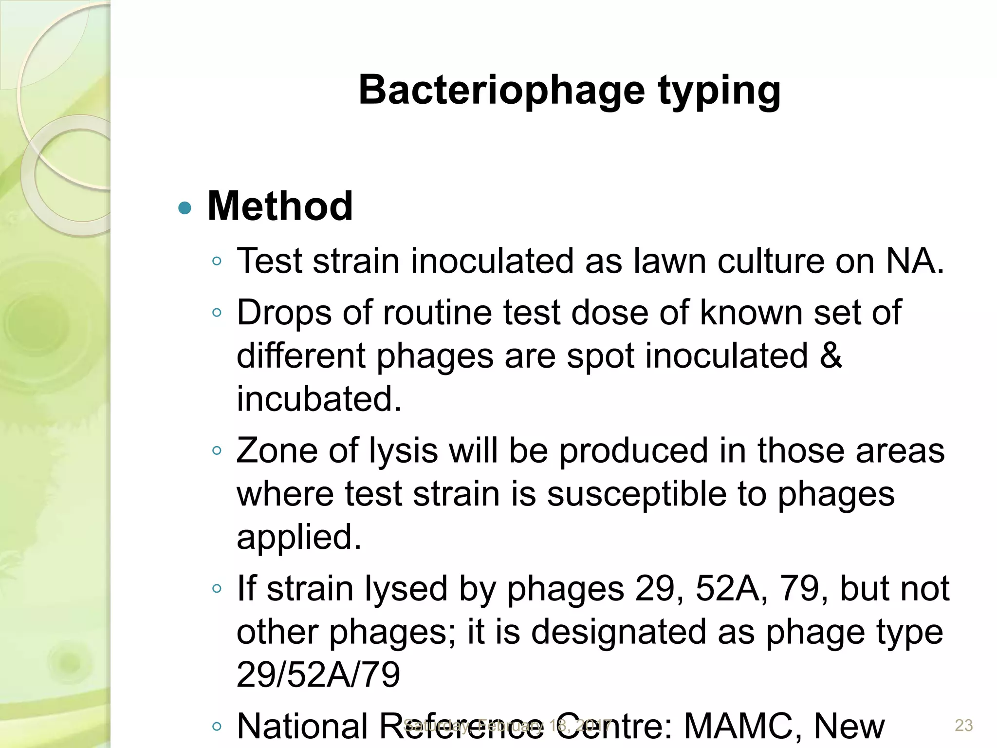 Bacteriophage typing
 Method
◦ Test strain inoculated as lawn culture on NA.
◦ Drops of routine test dose of known set of
different phages are spot inoculated &
incubated.
◦ Zone of lysis will be produced in those areas
where test strain is susceptible to phages
applied.
◦ If strain lysed by phages 29, 52A, 79, but not
other phages; it is designated as phage type
29/52A/79
◦ National Reference Centre: MAMC, NewSaturday, February 18, 2017 23
 