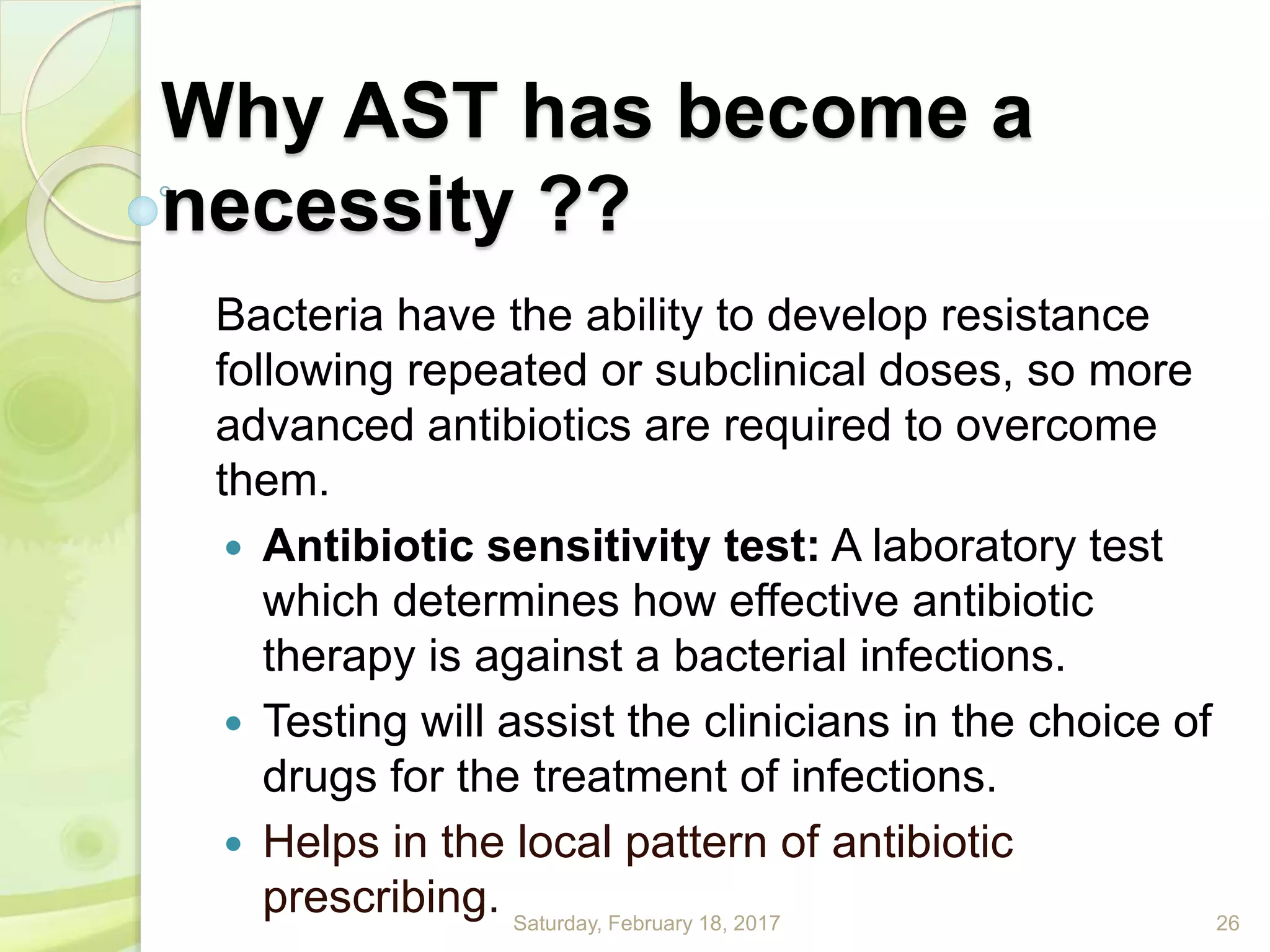 Why AST has become a
necessity ??
Bacteria have the ability to develop resistance
following repeated or subclinical doses, so more
advanced antibiotics are required to overcome
them.
 Antibiotic sensitivity test: A laboratory test
which determines how effective antibiotic
therapy is against a bacterial infections.
 Testing will assist the clinicians in the choice of
drugs for the treatment of infections.
 Helps in the local pattern of antibiotic
prescribing. Saturday, February 18, 2017 26
 