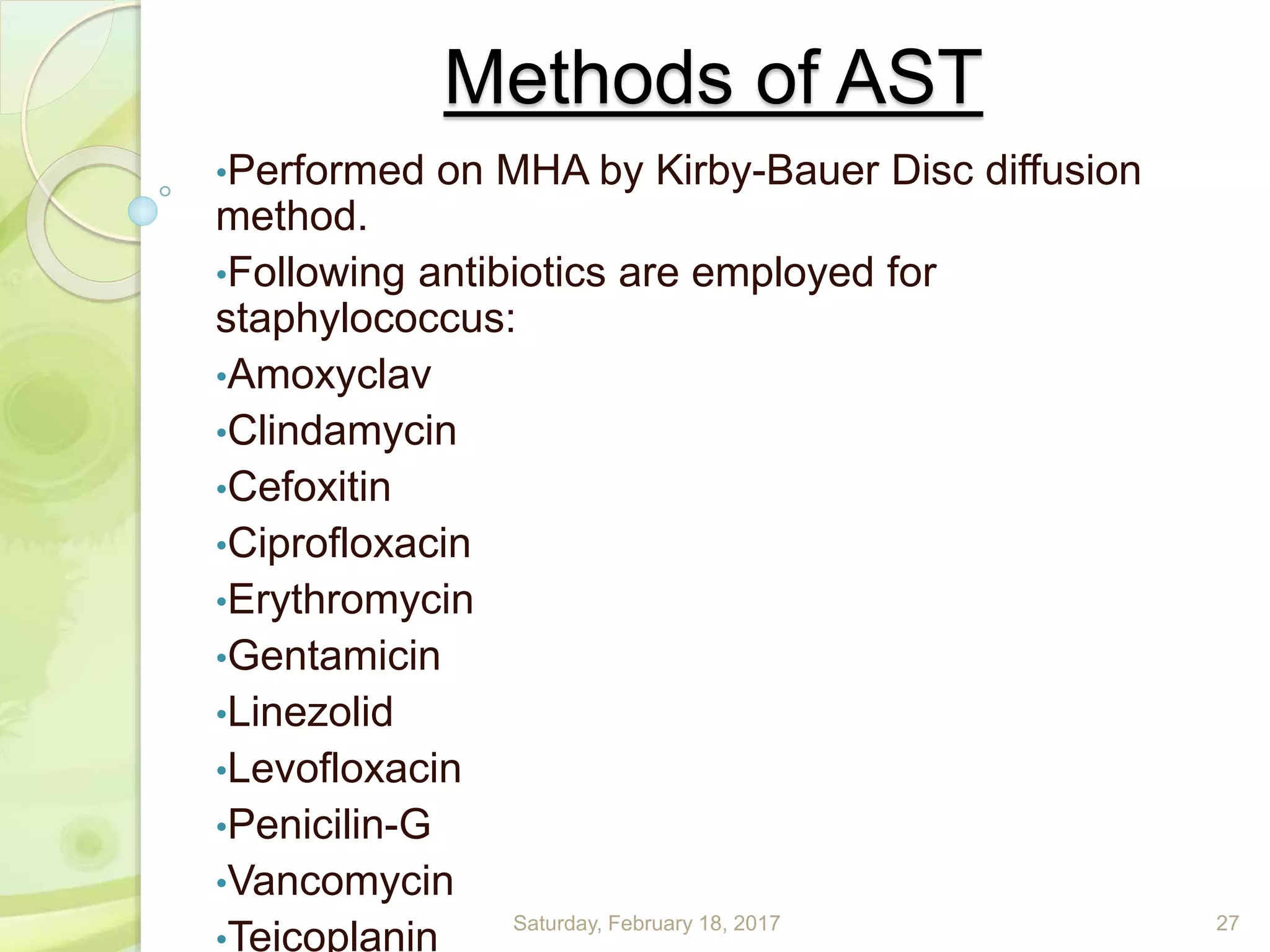Methods of AST
•Performed on MHA by Kirby-Bauer Disc diffusion
method.
•Following antibiotics are employed for
staphylococcus:
•Amoxyclav
•Clindamycin
•Cefoxitin
•Ciprofloxacin
•Erythromycin
•Gentamicin
•Linezolid
•Levofloxacin
•Penicilin-G
•Vancomycin
•Teicoplanin Saturday, February 18, 2017 27
 