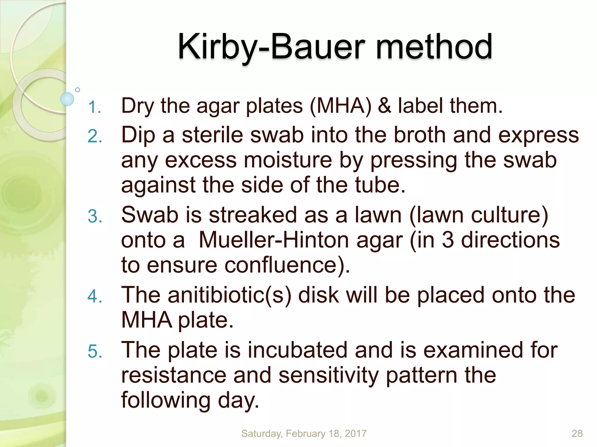 Kirby-Bauer method
1. Dry the agar plates (MHA) & label them.
2. Dip a sterile swab into the broth and express
any excess moisture by pressing the swab
against the side of the tube.
3. Swab is streaked as a lawn (lawn culture)
onto a Mueller-Hinton agar (in 3 directions
to ensure confluence).
4. The anitibiotic(s) disk will be placed onto the
MHA plate.
5. The plate is incubated and is examined for
resistance and sensitivity pattern the
following day.
Saturday, February 18, 2017 28
 