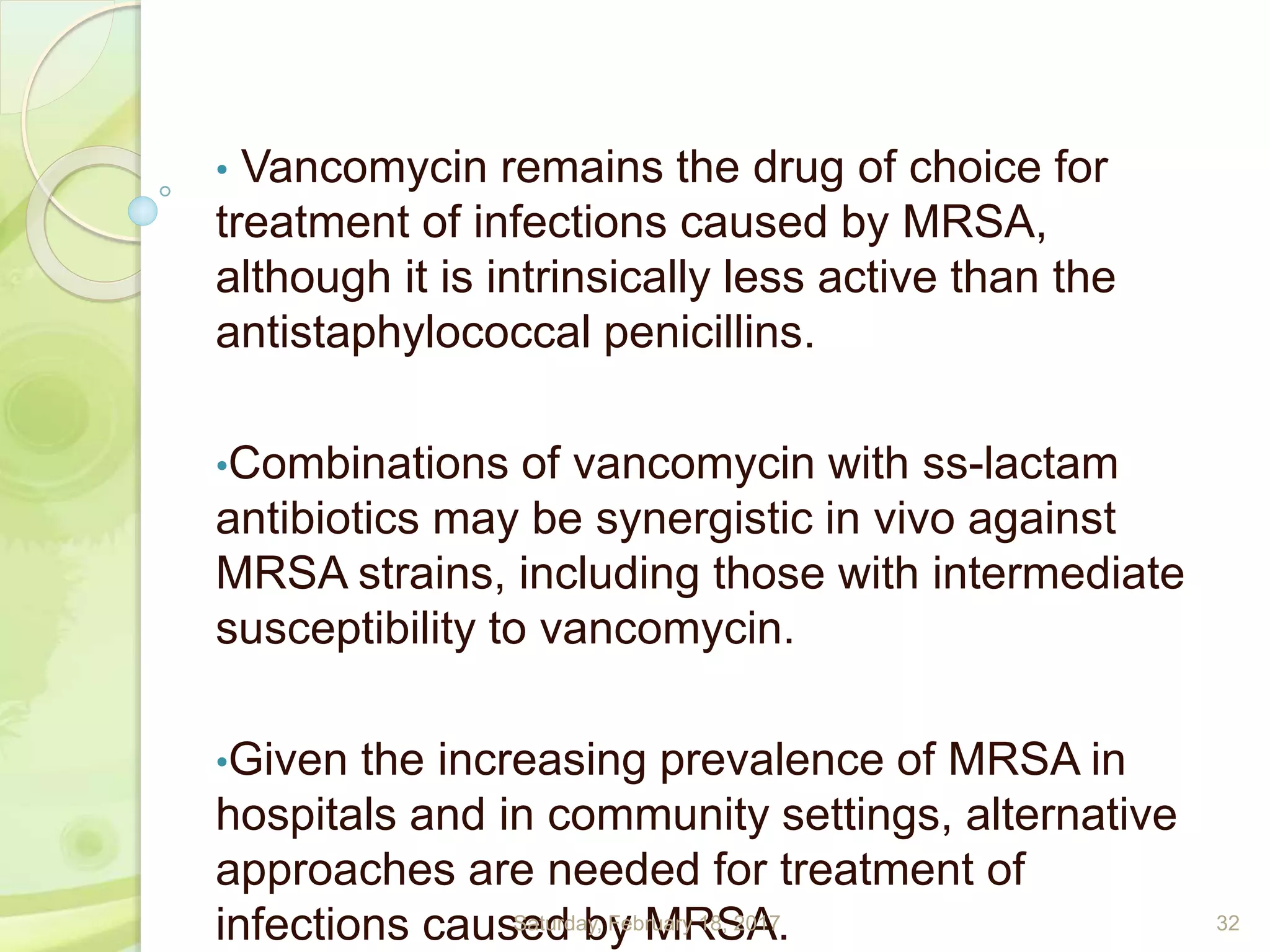 • Vancomycin remains the drug of choice for
treatment of infections caused by MRSA,
although it is intrinsically less active than the
antistaphylococcal penicillins.
•Combinations of vancomycin with ss-lactam
antibiotics may be synergistic in vivo against
MRSA strains, including those with intermediate
susceptibility to vancomycin.
•Given the increasing prevalence of MRSA in
hospitals and in community settings, alternative
approaches are needed for treatment of
infections caused by MRSA.Saturday, February 18, 2017 32
 