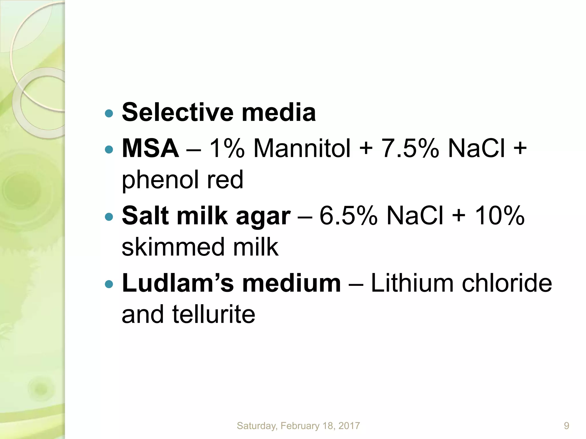  Selective media
 MSA – 1% Mannitol + 7.5% NaCl +
phenol red
 Salt milk agar – 6.5% NaCl + 10%
skimmed milk
 Ludlam’s medium – Lithium chloride
and tellurite
Saturday, February 18, 2017 9
 