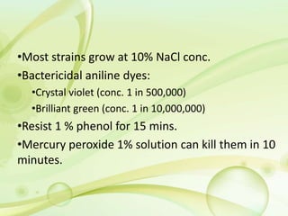 •Most strains grow at 10% NaCl conc.
•Bactericidal aniline dyes:
•Crystal violet (conc. 1 in 500,000)
•Brilliant green (conc. 1 in 10,000,000)
•Resist 1 % phenol for 15 mins.
•Mercury peroxide 1% solution can kill them in 10
minutes.
 