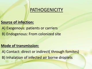 PATHOGENICITY
Source of infection:
A) Exogenous: patients or carriers
B) Endogenous: From colonized site
Mode of transmission:
A) Contact: direct or indirect( through fomites)
B) Inhalation of infected air borne droplets
 