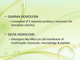 • GAMMA HEMOLYSIN
– Composed of 2 separate proteins ( necessary for
hemolytic activity)
• DELTA HEMOLYSIN
– Detergent like effect on cell membrane of
erythrocyte, leucocyte, macrophage & platelet
 