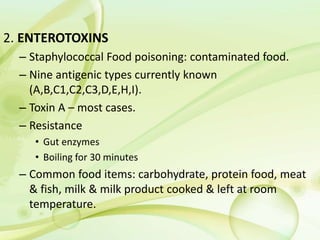 2. ENTEROTOXINS
– Staphylococcal Food poisoning: contaminated food.
– Nine antigenic types currently known
(A,B,C1,C2,C3,D,E,H,I).
– Toxin A – most cases.
– Resistance
• Gut enzymes
• Boiling for 30 minutes
– Common food items: carbohydrate, protein food, meat
& fish, milk & milk product cooked & left at room
temperature.
 