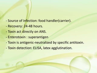 - Source of infection: food handler(carrier).
- Recovery: 24-48 hours.
- Toxin act directly on ANS.
- Enterotoxin : superantigen
- Toxin is antigenic-neutralized by specific antitoxin.
- Toxin detection: ELISA, latex agglutination.
 