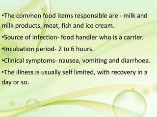 •The common food items responsible are - milk and
milk products, meat, fish and ice cream.
•Source of infection- food handler who is a carrier.
•Incubation period- 2 to 6 hours.
•Clinical symptoms- nausea, vomiting and diarrhoea.
•The illness is usually self limited, with recovery in a
day or so.
 