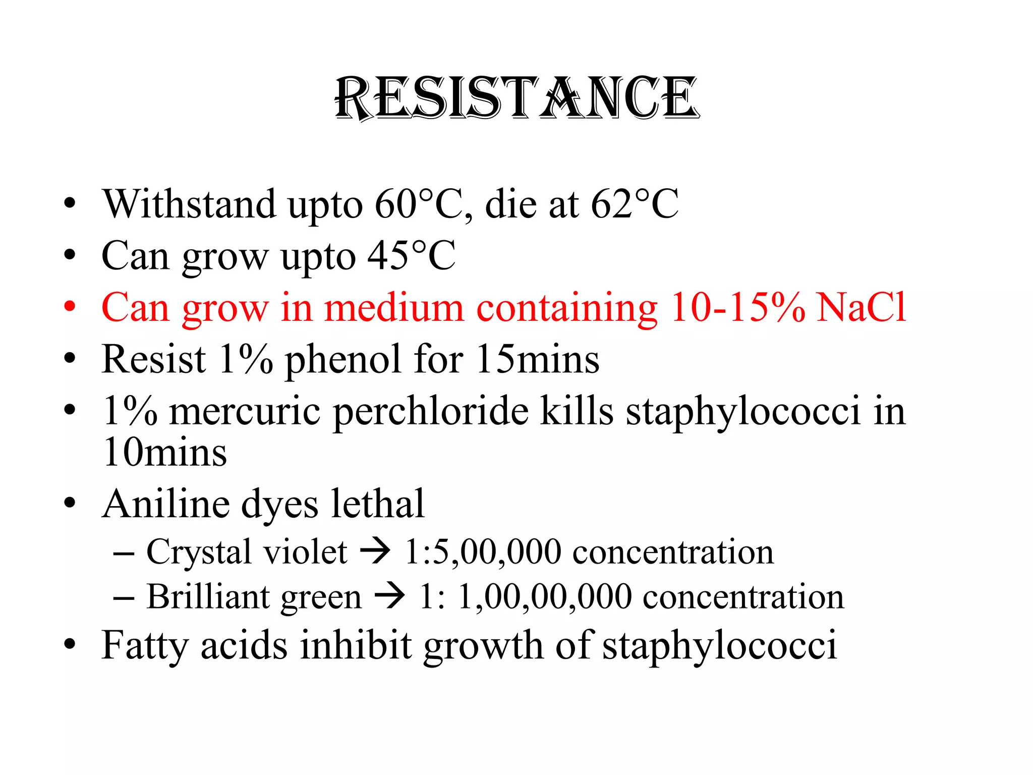Resistance
• Withstand upto 60°C, die at 62°C
• Can grow upto 45°C
• Can grow in medium containing 10-15% NaCl
• Resist 1% phenol for 15mins
• 1% mercuric perchloride kills staphylococci in
10mins
• Aniline dyes lethal
– Crystal violet  1:5,00,000 concentration
– Brilliant green  1: 1,00,00,000 concentration
• Fatty acids inhibit growth of staphylococci
 