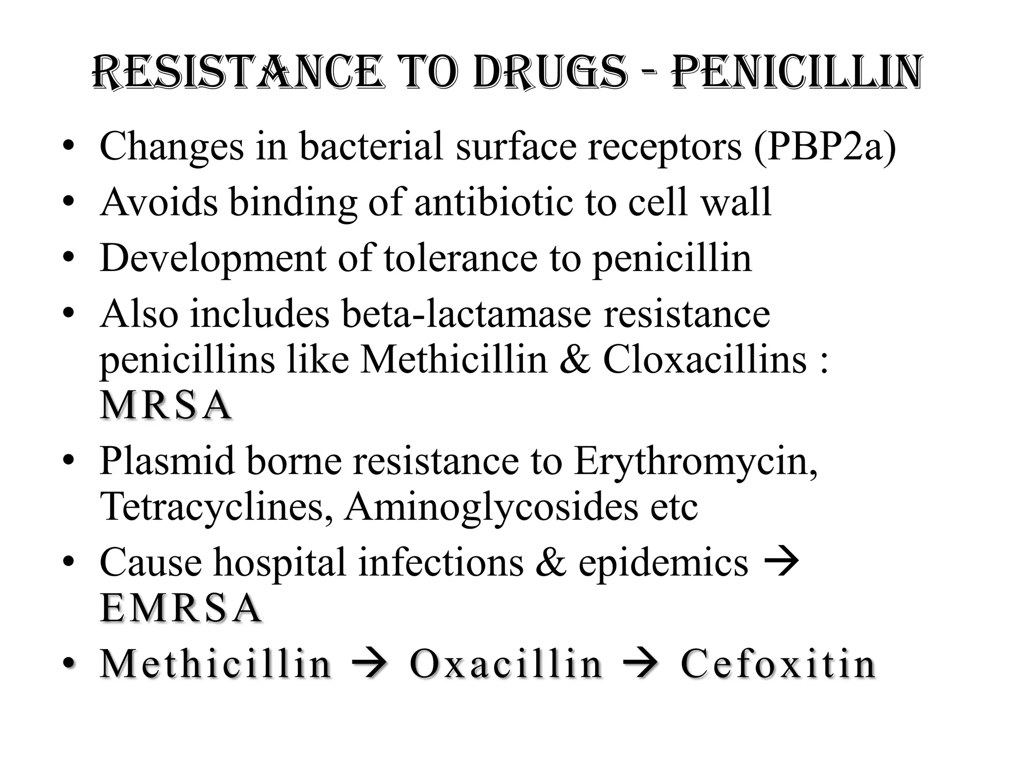 Resistance to drugs - Penicillin
• Changes in bacterial surface receptors (PBP2a)
• Avoids binding of antibiotic to cell wall
• Development of tolerance to penicillin
• Also includes beta-lactamase resistance
penicillins like Methicillin & Cloxacillins :
MRSA
• Plasmid borne resistance to Erythromycin,
Tetracyclines, Aminoglycosides etc
• Cause hospital infections & epidemics 
EMRSA
• Methicillin  Oxacillin  Cefoxitin
 