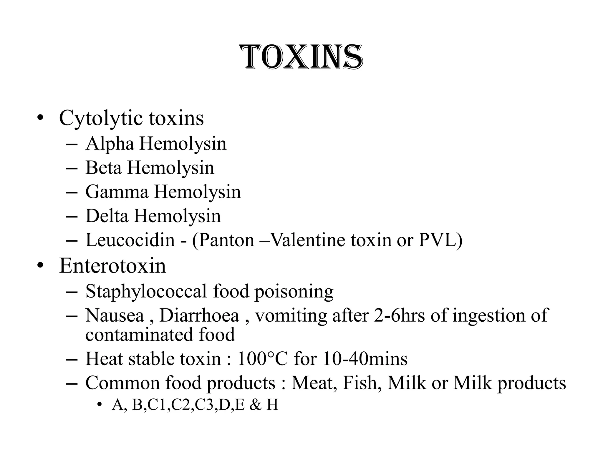 Toxins
• Cytolytic toxins
– Alpha Hemolysin
– Beta Hemolysin
– Gamma Hemolysin
– Delta Hemolysin
– Leucocidin - (Panton –Valentine toxin or PVL)
• Enterotoxin
– Staphylococcal food poisoning
– Nausea , Diarrhoea , vomiting after 2-6hrs of ingestion of
contaminated food
– Heat stable toxin : 100°C for 10-40mins
– Common food products : Meat, Fish, Milk or Milk products
• A, B,C1,C2,C3,D,E & H
 