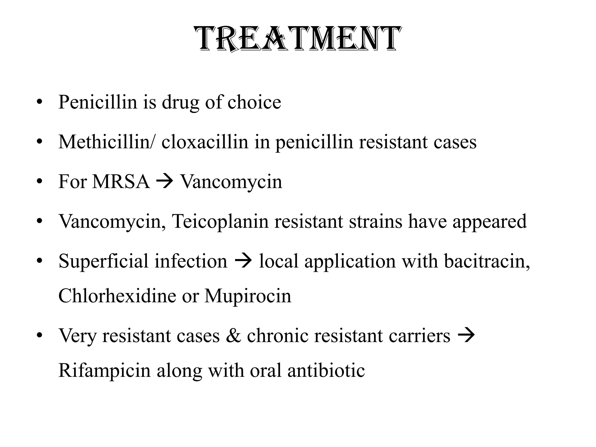 Treatment
• Penicillin is drug of choice
• Methicillin/ cloxacillin in penicillin resistant cases
• For MRSA  Vancomycin
• Vancomycin, Teicoplanin resistant strains have appeared
• Superficial infection  local application with bacitracin,
Chlorhexidine or Mupirocin
• Very resistant cases & chronic resistant carriers 
Rifampicin along with oral antibiotic
 