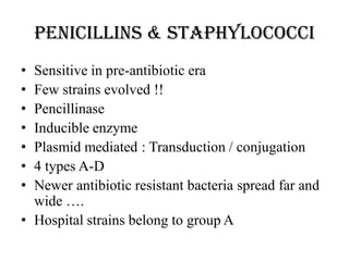 Penicillins & Staphylococci
• Sensitive in pre-antibiotic era
• Few strains evolved !!
• Pencillinase
• Inducible enzyme
• Plasmid mediated : Transduction / conjugation
• 4 types A-D
• Newer antibiotic resistant bacteria spread far and
wide ….
• Hospital strains belong to group A
 