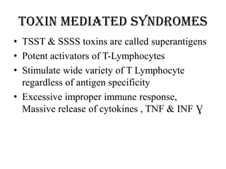 Toxin mediated syndromes
• TSST & SSSS toxins are called superantigens
• Potent activators of T-Lymphocytes
• Stimulate wide variety of T Lymphocyte
regardless of antigen specificity
• Excessive improper immune response,
Massive release of cytokines , TNF & INF Ɣ
 