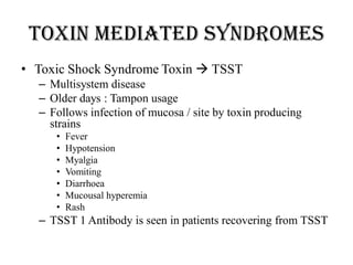 Toxin mediated syndromes
• Toxic Shock Syndrome Toxin  TSST
– Multisystem disease
– Older days : Tampon usage
– Follows infection of mucosa / site by toxin producing
strains
• Fever
• Hypotension
• Myalgia
• Vomiting
• Diarrhoea
• Mucousal hyperemia
• Rash
– TSST 1 Antibody is seen in patients recovering from TSST
 