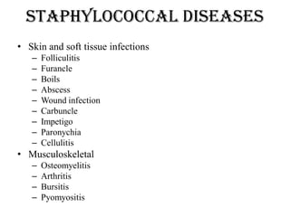 Staphylococcal diseases
• Skin and soft tissue infections
– Folliculitis
– Furancle
– Boils
– Abscess
– Wound infection
– Carbuncle
– Impetigo
– Paronychia
– Cellulitis
• Musculoskeletal
– Osteomyelitis
– Arthritis
– Bursitis
– Pyomyositis
 