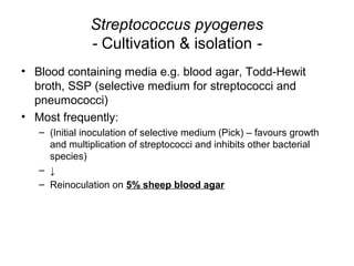Streptococcus pyogenes
- Cultivation & isolation -
• Blood containing media e.g. blood agar, Todd-Hewit
broth, SSP (selective medium for streptococci and
pneumococci)
• Most frequently:
– (Initial inoculation of selective medium (Pick) – favours growth
and multiplication of streptococci and inhibits other bacterial
species)
– ↓
– Reinoculation on 5% sheep blood agar
 